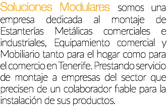 Soluciones Modulares, somos una empresa dedicada al montaje de Estanterías Metálicas comerciales e industriales, Equipamiento comercial y Mobiliario tanto para el hogar como para el comercio en Tenerife. Prestando servicio de montaje a empresas del sector que precisen de un colaborador fiable para la instalación de sus productos.