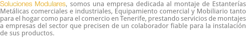 Soluciones Modulares, somos una empresa dedicada al montaje de Estanterías Metálicas comerciales e industriales, Equipamiento comercial y Mobiliario tanto para el hogar como para el comercio en Tenerife, prestando servicios de montajes a empresas del sector que precisen de un colaborador fiable para la instalación de sus productos.